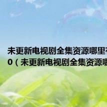 未更新电视剧全集资源哪里有88520（未更新电视剧全集资源哪里有）