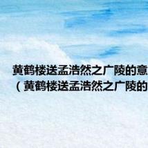 黄鹤楼送孟浩然之广陵的意思简短（黄鹤楼送孟浩然之广陵的意思）