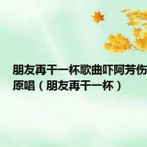 朋友再干一杯歌曲吓阿芳伤感歌曲原唱(朋友再干一杯)