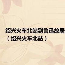 绍兴火车北站到鲁迅故居怎么走(绍兴火车北站)