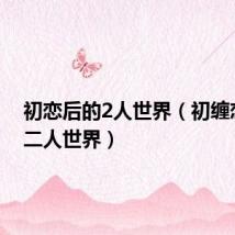 初恋后的2人世界(初缠恋后的二人世界)