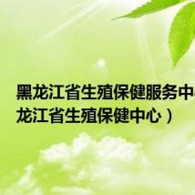黑龙江省生殖保健服务中心(黑龙江省生殖保健中心)