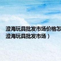 澄海玩具批发市场价格怎么样(澄海玩具批发市场)
