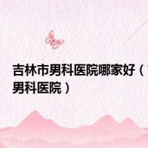 吉林市男科医院哪家好(吉林市男科医院)