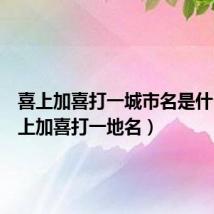喜上加喜打一城市名是什么(喜上加喜打一地名)