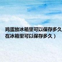 鸡蛋放冰箱里可以保存多久(鸡蛋在冰箱里可以保存多久)