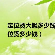 定位烫大概多少钱（定位烫多少钱）