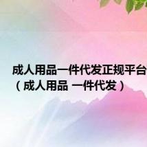 成人用品一件代发正规平台有哪些(成人用品 一件代发)
