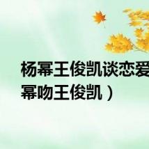 杨幂王俊凯谈恋爱（杨幂吻王俊凯）