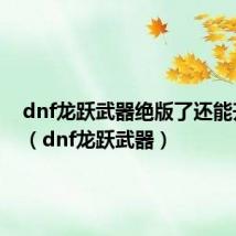 dnf龙跃武器绝版了还能升级吗(dnf龙跃武器)