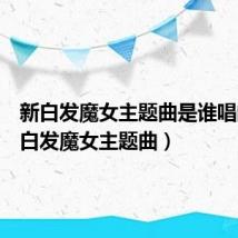 新白发魔女主题曲是谁唱的(新白发魔女主题曲)