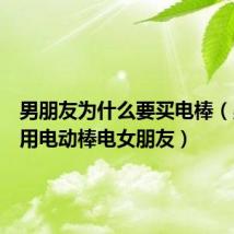 男朋友为什么要买电棒(男朋友用电动棒电女朋友)