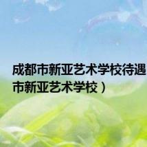 成都市新亚艺术学校待遇(成都市新亚艺术学校)