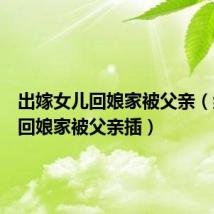 出嫁女儿回娘家被父亲(结婚后回娘家被父亲插)