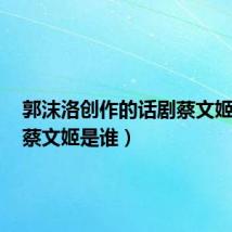 郭沫洛创作的话剧蔡文姬是谁(蔡文姬是谁)