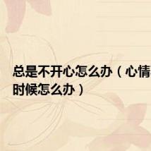 总是不开心怎么办(心情不好的时候怎么办)