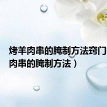 烤羊肉串的腌制方法窍门(烤羊肉串的腌制方法)