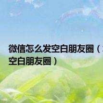 微信怎么发空白朋友圈(怎么发空白朋友圈)