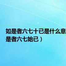 如是者六七十已是什么意思(如是者六七始已)