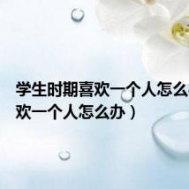 学生时期喜欢一个人怎么办(喜欢一个人怎么办)