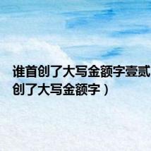谁首创了大写金额字壹贰(谁首创了大写金额字)