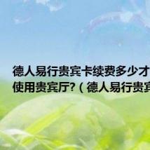 德人易行贵宾卡续费多少才能再次使用贵宾厅?(德人易行贵宾卡)