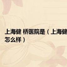 上海健 桥医院是(上海健桥医院怎么样)