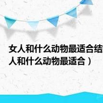 女人和什么动物最适合结婚(女人和什么动物最适合)