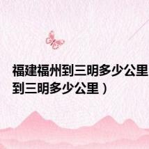 福建福州到三明多少公里(福州到三明多少公里)