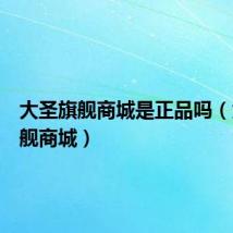 大圣旗舰商城是正品吗(大圣旗舰商城)