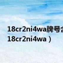 18cr2ni4wa牌号含义(18cr2ni4wa)