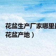 花盆生产厂家哪里最多（花盆产地）