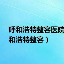 呼和浩特整容医院（呼和浩特整容）