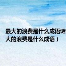 最大的浪费是什么成语谜语(最大的浪费是什么成语)