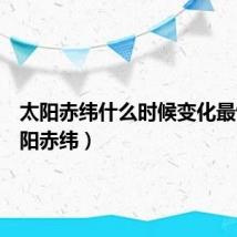 太阳赤纬什么时候变化最快(太阳赤纬)