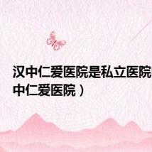 汉中仁爱医院是私立医院吗(汉中仁爱医院)