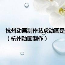 杭州动画制作艺虎动画是集团吗(杭州动画制作)