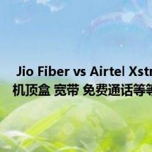  Jio Fiber vs Airtel Xstream：机顶盒 宽带 免费通话等等