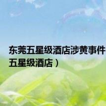 东莞五星级酒店涉黄事件(东莞五星级酒店)