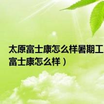 太原富士康怎么样暑期工(太原富士康怎么样)