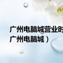 广州电脑城营业时间（广州电脑城）