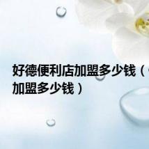好德便利店加盟多少钱(便利店加盟多少钱)