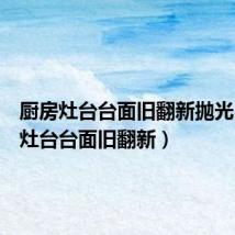 厨房灶台台面旧翻新抛光(厨房灶台台面旧翻新)