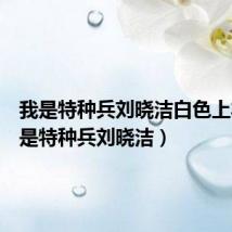 我是特种兵刘晓洁白色上衣(我是特种兵刘晓洁)
