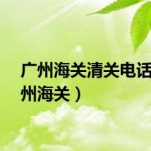 广州海关清关电话（广州海关）