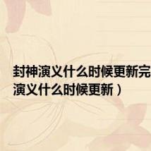 封神演义什么时候更新完(封神演义什么时候更新)