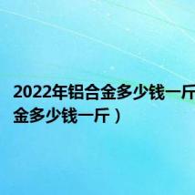 2022年铝合金多少钱一斤(铝合金多少钱一斤)