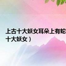 上古十大妖女耳朵上有蛇(上古十大妖女)