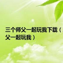 三个师父一起玩我下载(三个师父一起玩我)