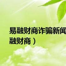 易融财商诈骗新闻（易融财商）